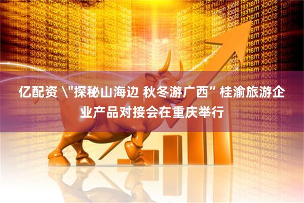 亿配资 ＂探秘山海边 秋冬游广西”桂渝旅游企业产品对接会在重庆举行