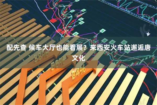 配先查 候车大厅也能看展？来西安火车站邂逅唐文化