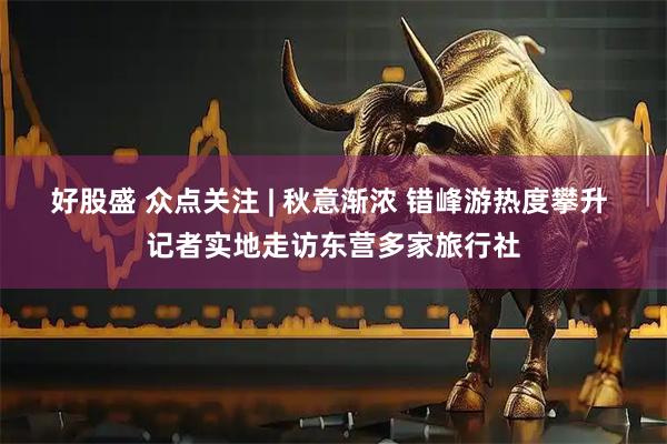 好股盛 众点关注 | 秋意渐浓 错峰游热度攀升 记者实地走访东营多家旅行社