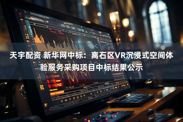 天宇配资 新华网中标：离石区VR沉浸式空间体验服务采购项目中标结果公示