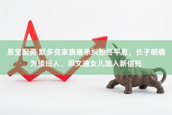 易宝配资 默多克家族继承纠纷终平息，长子明确为接班人、邓文迪女儿加入新信托