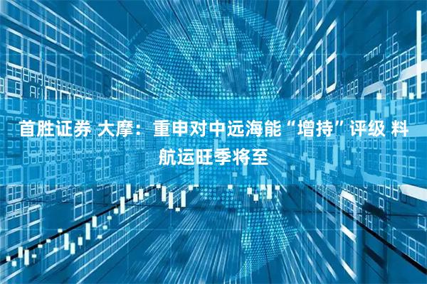 首胜证券 大摩：重申对中远海能“增持”评级 料航运旺季将至