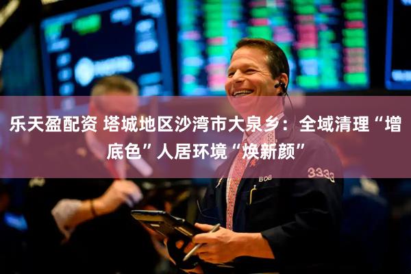 乐天盈配资 塔城地区沙湾市大泉乡：全域清理“增底色”人居环境“焕新颜”