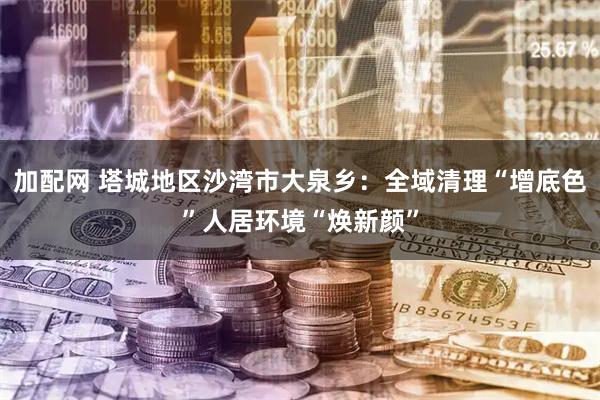 加配网 塔城地区沙湾市大泉乡：全域清理“增底色”人居环境“焕新颜”