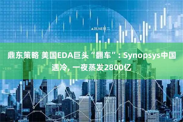 鼎东策略 美国EDA巨头“翻车”: Synopsys中国遇冷, 一夜蒸发2800亿