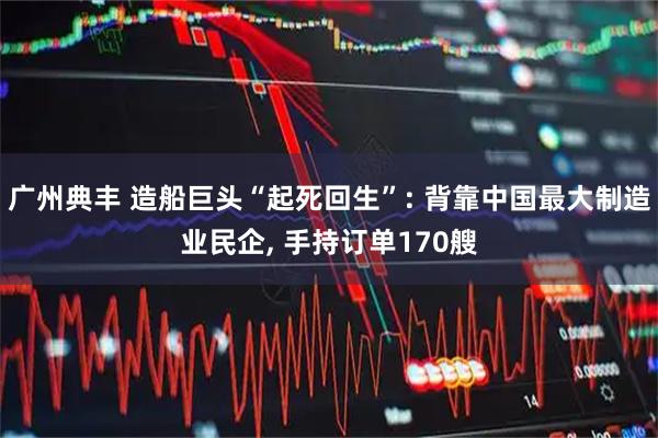 广州典丰 造船巨头“起死回生”: 背靠中国最大制造业民企, 手持订单170艘