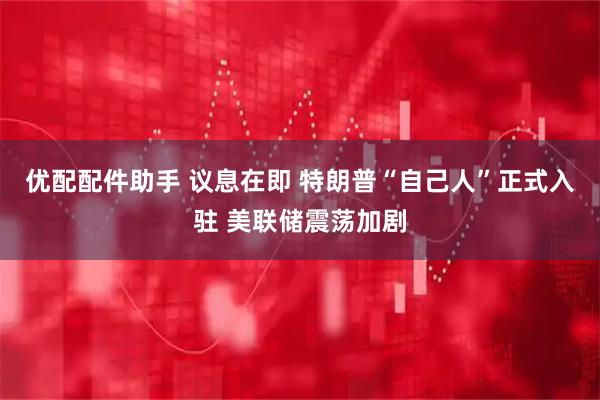 优配配件助手 议息在即 特朗普“自己人”正式入驻 美联储震荡加剧