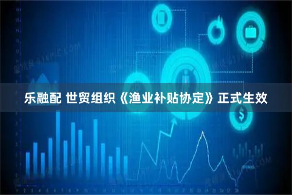 乐融配 世贸组织《渔业补贴协定》正式生效