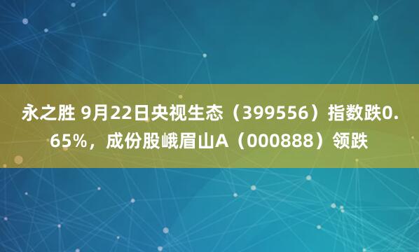 永之胜 9月22日央视生态（399556）指数跌0.65%，成份股峨眉山A（000888）领跌