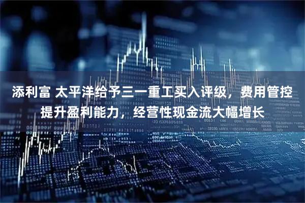 添利富 太平洋给予三一重工买入评级，费用管控提升盈利能力，经营性现金流大幅增长