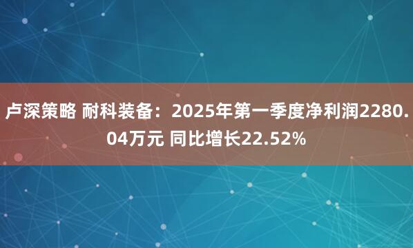 卢深策略 耐科装备：2025年第一季度净利润2280.04万元 同比增长22.52%