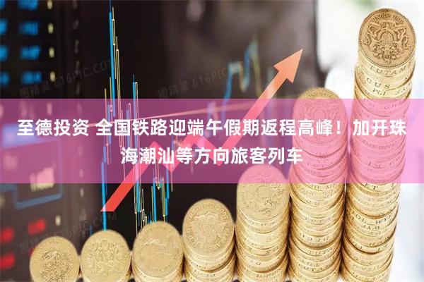 至德投资 全国铁路迎端午假期返程高峰！加开珠海潮汕等方向旅客列车