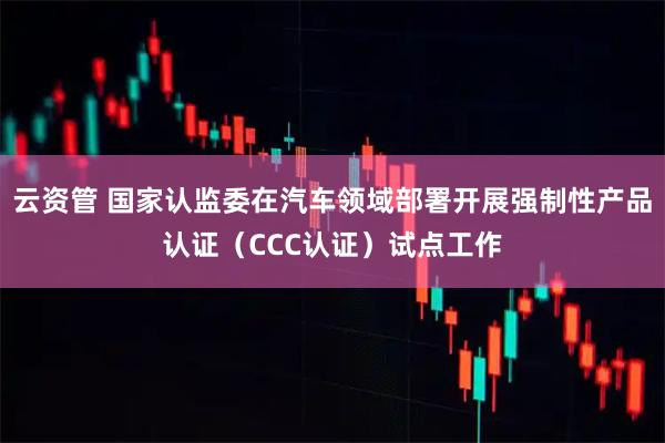 云资管 国家认监委在汽车领域部署开展强制性产品认证（CCC认证）试点工作