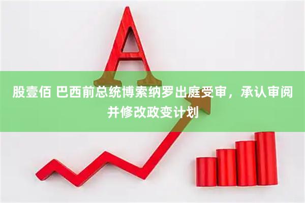 股壹佰 巴西前总统博索纳罗出庭受审，承认审阅并修改政变计划