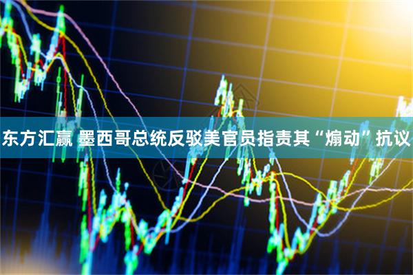 东方汇赢 墨西哥总统反驳美官员指责其“煽动”抗议
