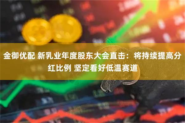 金御优配 新乳业年度股东大会直击：将持续提高分红比例 坚定看好低温赛道