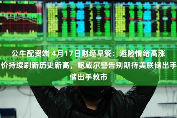 公牛配资端 4月17日财经早餐：避险情绪高涨，金价持续刷新历史新高，鲍威尔警告别期待美联储出手救市