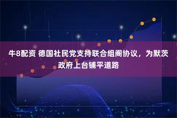 牛8配资 德国社民党支持联合组阁协议，为默茨政府上台铺平道路