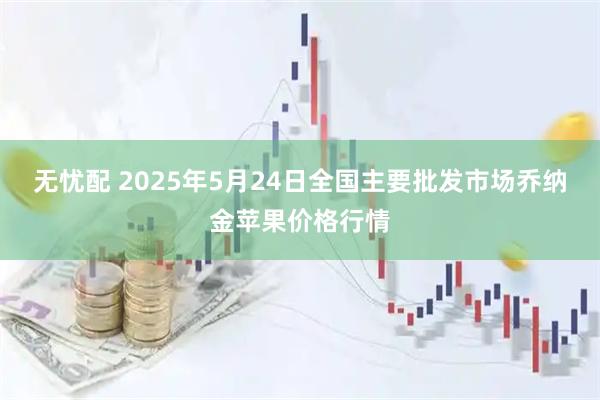无忧配 2025年5月24日全国主要批发市场乔纳金苹果价格行情