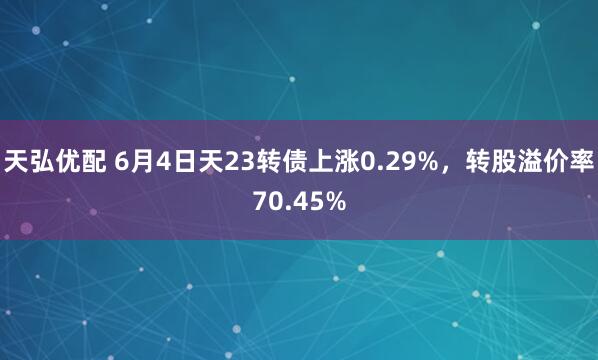 天弘优配 6月4日天23转债上涨0.29%，转股溢价率70.45%