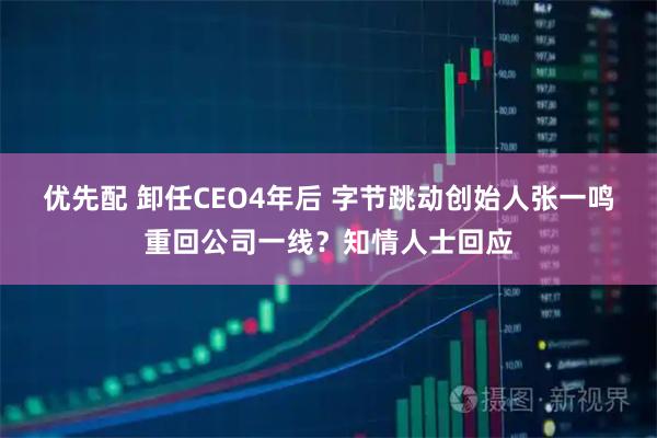 优先配 卸任CEO4年后 字节跳动创始人张一鸣重回公司一线？知情人士回应