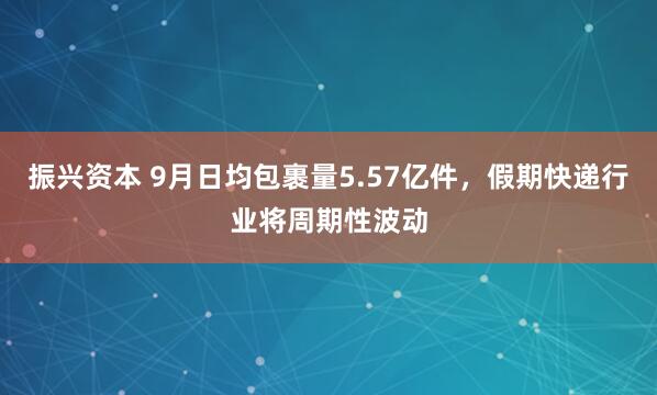 振兴资本 9月日均包裹量5.57亿件，假期快递行业将周期性波动