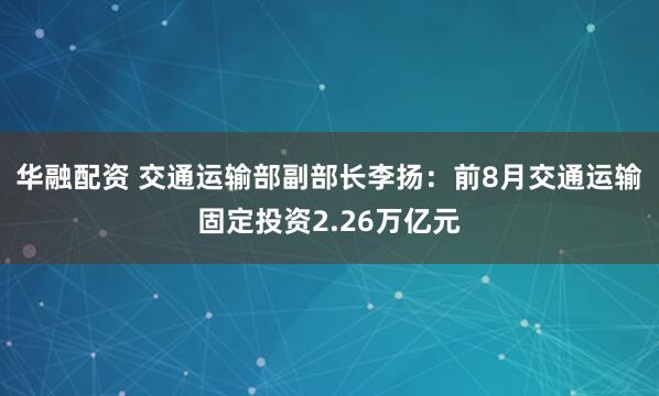 华融配资 交通运输部副部长李扬：前8月交通运输固定投资2.26万亿元