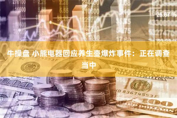牛操盘 小熊电器回应养生壶爆炸事件：正在调查当中