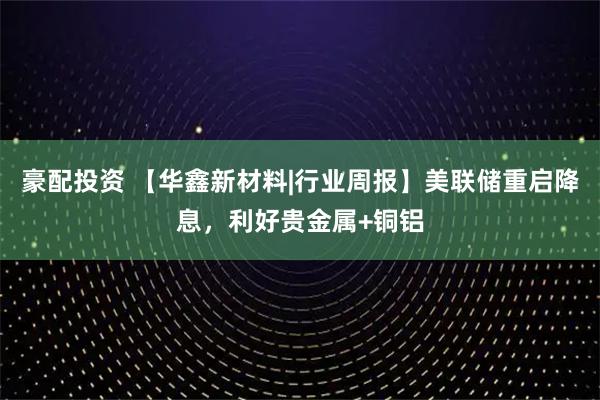 豪配投资 【华鑫新材料|行业周报】美联储重启降息，利好贵金属+铜铝
