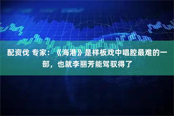 配资伐 专家：《海港》是样板戏中唱腔最难的一部，也就李丽芳能驾驭得了