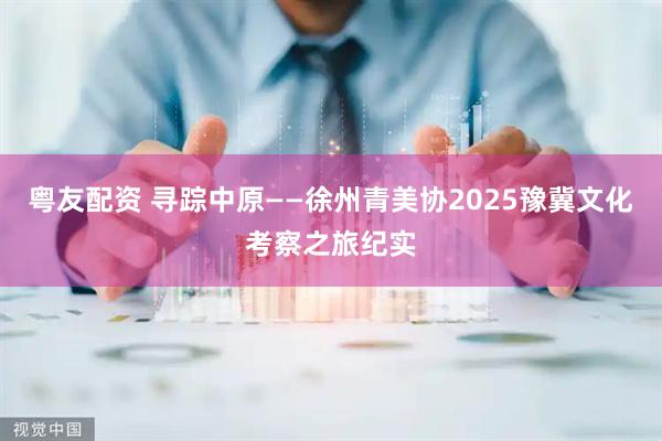 粤友配资 寻踪中原——徐州青美协2025豫冀文化考察之旅纪实