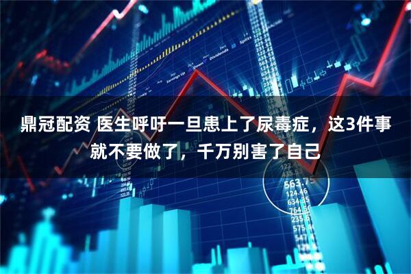 鼎冠配资 医生呼吁一旦患上了尿毒症，这3件事就不要做了，千万别害了自己