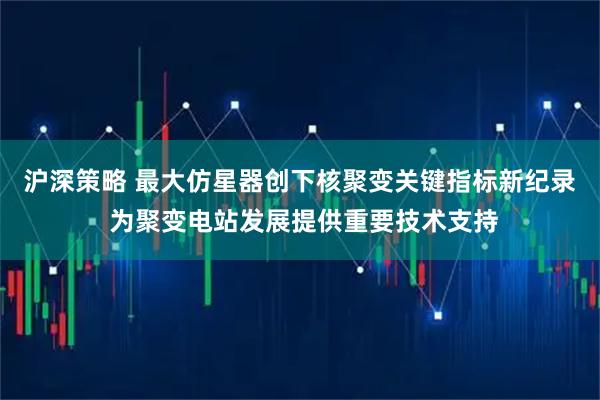 沪深策略 最大仿星器创下核聚变关键指标新纪录 为聚变电站发展提供重要技术支持