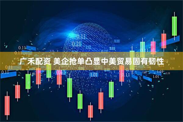 广禾配资 美企抢单凸显中美贸易固有韧性