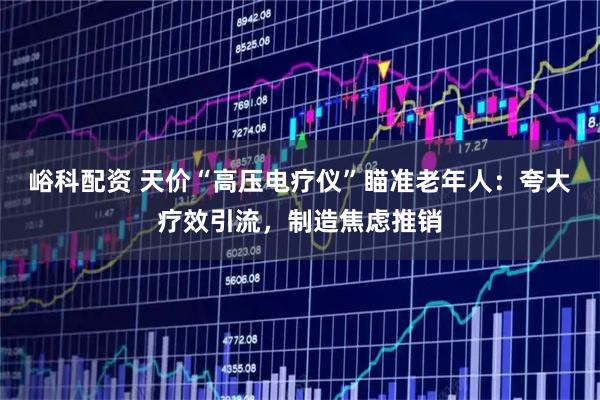 峪科配资 天价“高压电疗仪”瞄准老年人:夸大疗效引流,制造焦虑推销