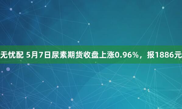 无忧配 5月7日尿素期货收盘上涨0.96%，报1886元
