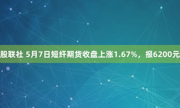 股联社 5月7日短纤期货收盘上涨1.67%，报6200元