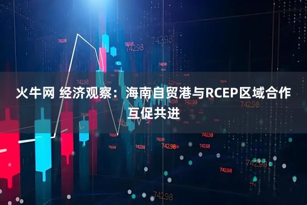 火牛网 经济观察:海南自贸港与RCEP区域合作互促共进