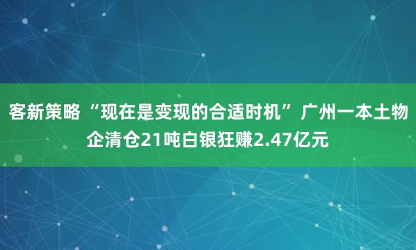 客新策略 “现在是变现的合适时机” 广州一本土物企清仓21吨白银狂赚2.47亿元