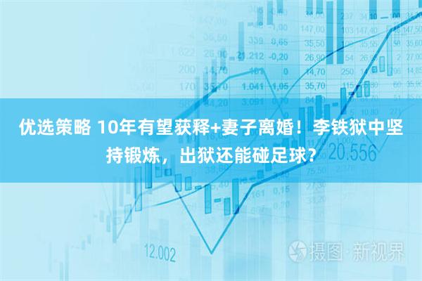 优选策略 10年有望获释+妻子离婚！李铁狱中坚持锻炼，出狱还能碰足球？