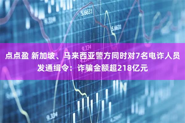 点点盈 新加坡、马来西亚警方同时对7名电诈人员发通缉令：诈骗金额超218亿元