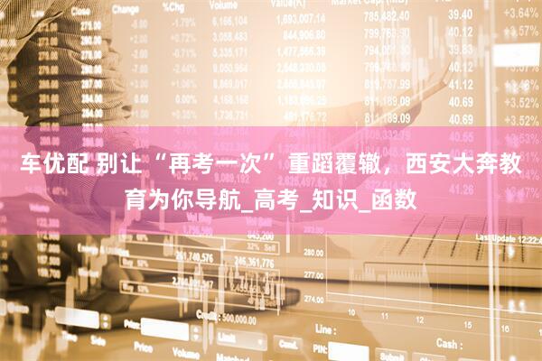 车优配 别让 “再考一次” 重蹈覆辙，西安大奔教育为你导航_高考_知识_函数