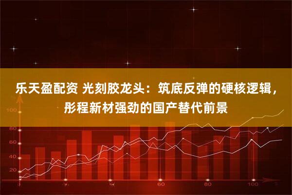 乐天盈配资 光刻胶龙头：筑底反弹的硬核逻辑，彤程新材强劲的国产替代前景