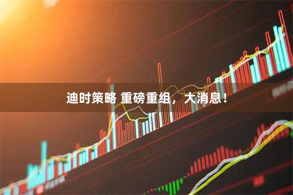 迪时策略 重磅重组，大消息！