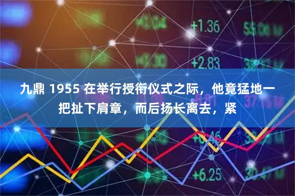 九鼎 1955 在举行授衔仪式之际，他竟猛地一把扯下肩章，而后扬长离去，紧
