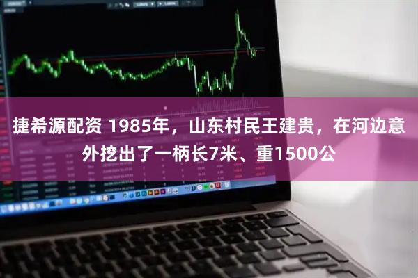 捷希源配资 1985年，山东村民王建贵，在河边意外挖出了一柄长7米、重1500公