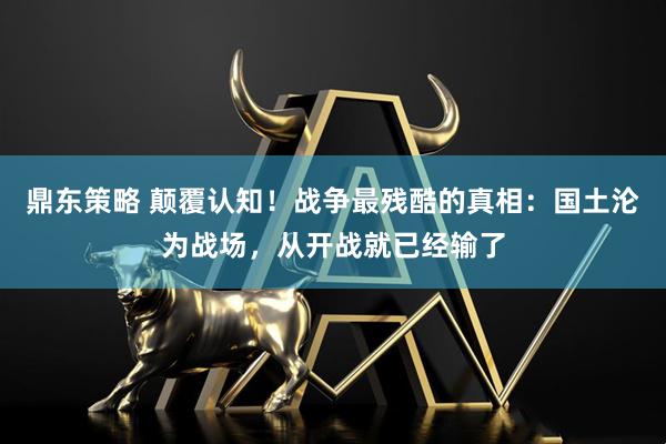 鼎东策略 颠覆认知！战争最残酷的真相：国土沦为战场，从开战就已经输了